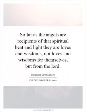 So far as the angels are recipients of that spiritual heat and light they are loves and wisdoms, not loves and wisdoms for themselves, but from the lord Picture Quote #1