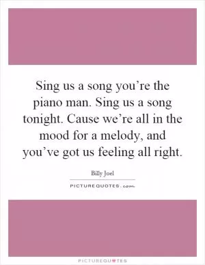 Sing us a song you’re the piano man. Sing us a song tonight. Cause we’re all in the mood for a melody, and you’ve got us feeling all right Picture Quote #1