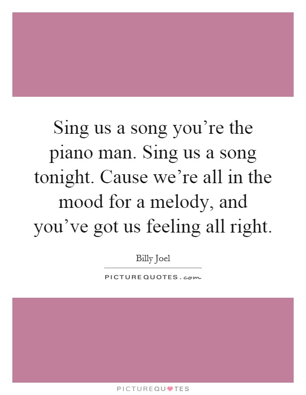 Sing us a song you're the piano man. Sing us a song tonight. Cause we're all in the mood for a melody, and you've got us feeling all right Picture Quote #1
