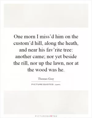 One morn I miss’d him on the custom’d hill, along the heath, and near his fav’rite tree: another came; nor yet beside the rill, nor up the lawn, nor at the wood was he Picture Quote #1