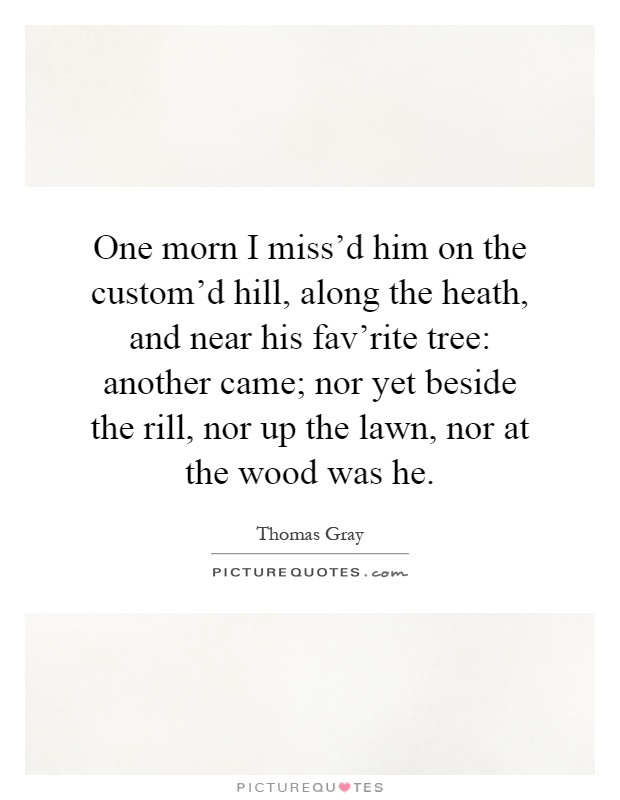 One morn I miss'd him on the custom'd hill, along the heath, and near his fav'rite tree: another came; nor yet beside the rill, nor up the lawn, nor at the wood was he Picture Quote #1
