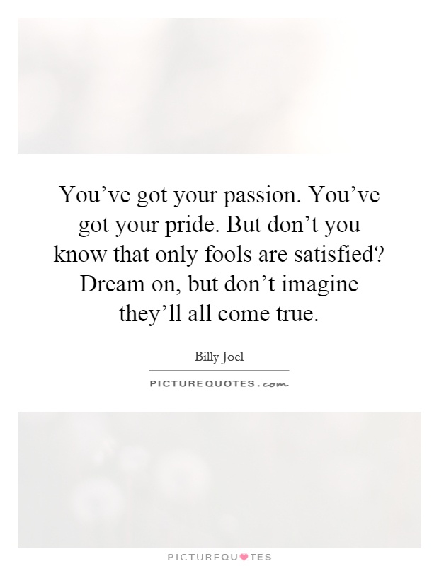 You've got your passion. You've got your pride. But don't you know that only fools are satisfied? Dream on, but don't imagine they'll all come true Picture Quote #1