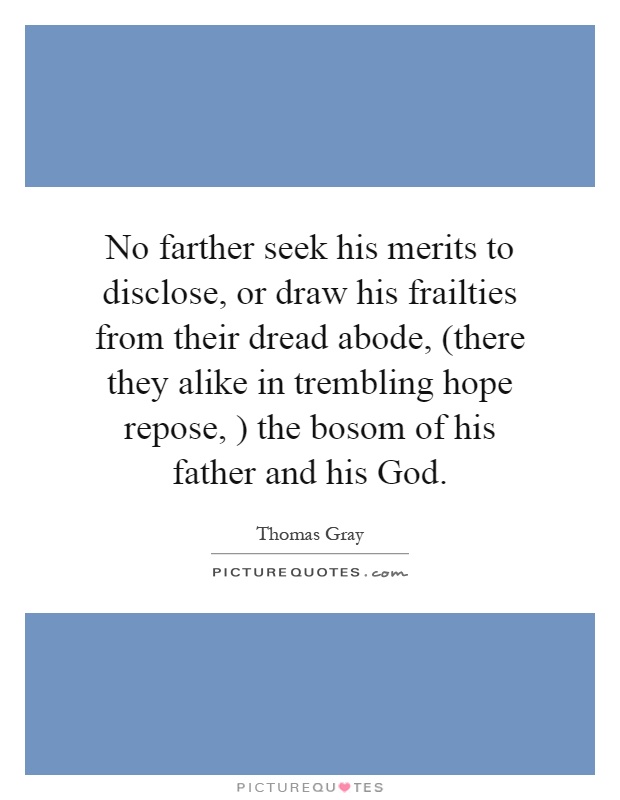 No farther seek his merits to disclose, or draw his frailties from their dread abode, (there they alike in trembling hope repose, ) the bosom of his father and his God Picture Quote #1
