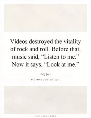 Videos destroyed the vitality of rock and roll. Before that, music said, “Listen to me.” Now it says, “Look at me.” Picture Quote #1