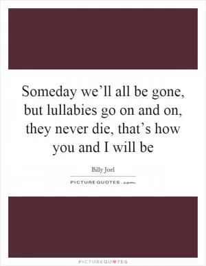 Someday we’ll all be gone, but lullabies go on and on, they never die, that’s how you and I will be Picture Quote #1