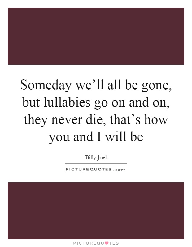 Someday we'll all be gone, but lullabies go on and on, they never die, that's how you and I will be Picture Quote #1
