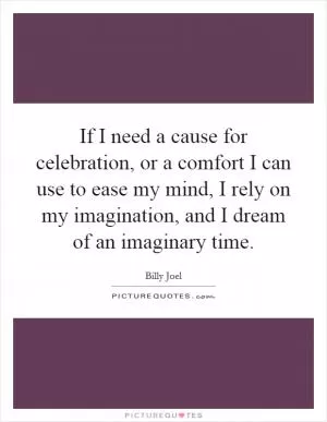 If I need a cause for celebration, or a comfort I can use to ease my mind, I rely on my imagination, and I dream of an imaginary time Picture Quote #1
