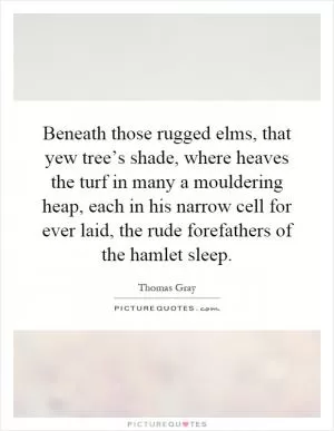 Beneath those rugged elms, that yew tree’s shade, where heaves the turf in many a mouldering heap, each in his narrow cell for ever laid, the rude forefathers of the hamlet sleep Picture Quote #1
