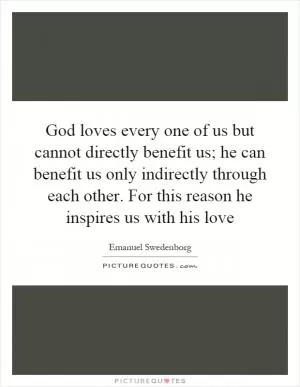 God loves every one of us but cannot directly benefit us; he can benefit us only indirectly through each other. For this reason he inspires us with his love Picture Quote #1