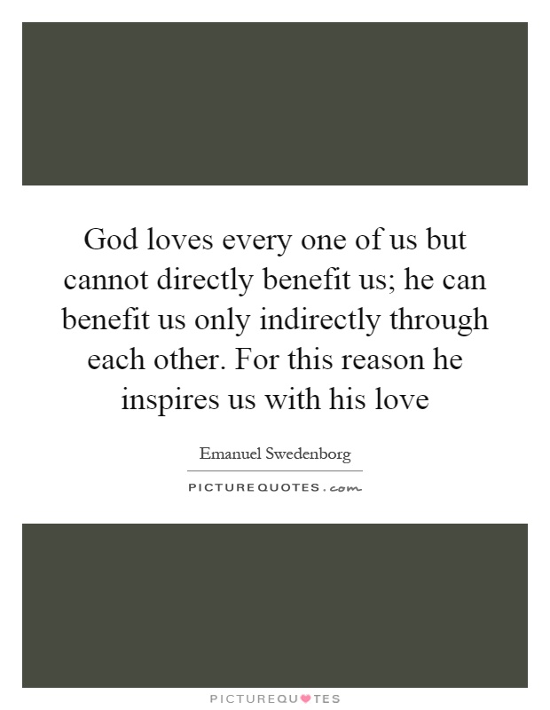 God loves every one of us but cannot directly benefit us; he can benefit us only indirectly through each other. For this reason he inspires us with his love Picture Quote #1