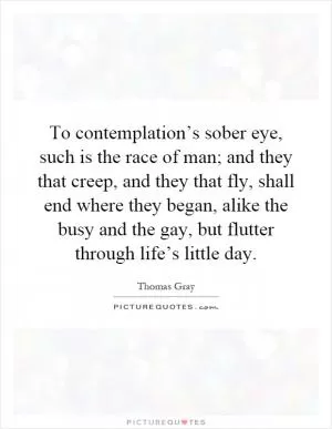 To contemplation’s sober eye, such is the race of man; and they that creep, and they that fly, shall end where they began, alike the busy and the gay, but flutter through life’s little day Picture Quote #1