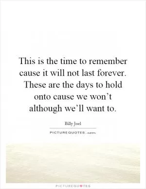 This is the time to remember cause it will not last forever. These are the days to hold onto cause we won’t although we’ll want to Picture Quote #1