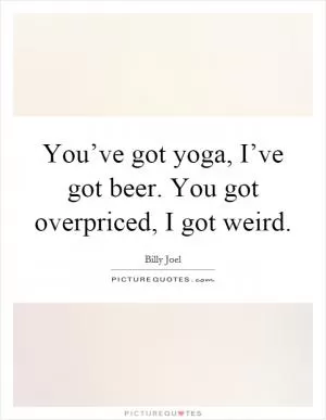 You’ve got yoga, I’ve got beer. You got overpriced, I got weird Picture Quote #1
