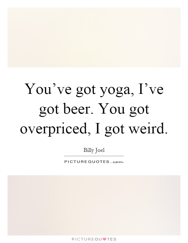 You've got yoga, I've got beer. You got overpriced, I got weird Picture Quote #1