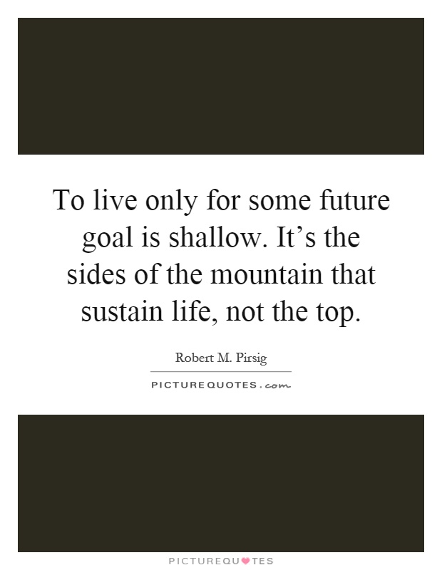 To live only for some future goal is shallow. It's the sides of the mountain that sustain life, not the top Picture Quote #1
