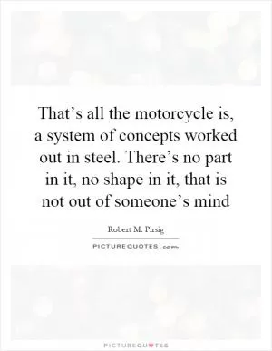 That’s all the motorcycle is, a system of concepts worked out in steel. There’s no part in it, no shape in it, that is not out of someone’s mind Picture Quote #1