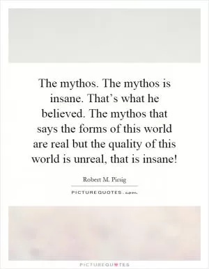 The mythos. The mythos is insane. That’s what he believed. The mythos that says the forms of this world are real but the quality of this world is unreal, that is insane! Picture Quote #1
