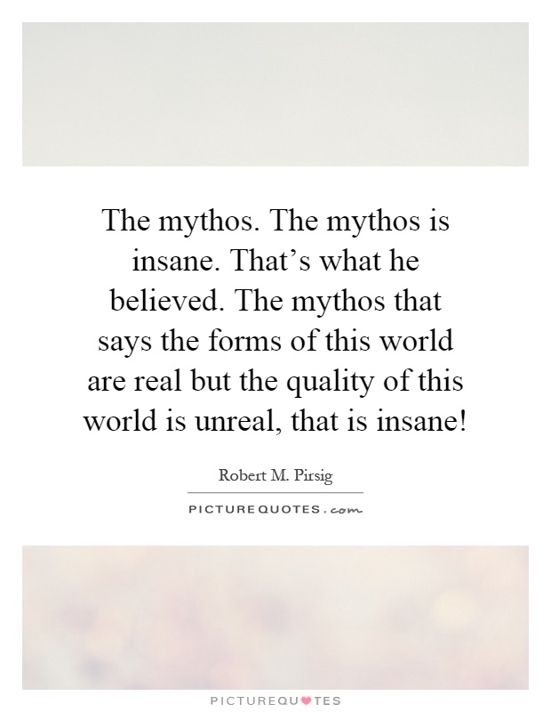 The mythos. The mythos is insane. That's what he believed. The mythos that says the forms of this world are real but the quality of this world is unreal, that is insane! Picture Quote #1