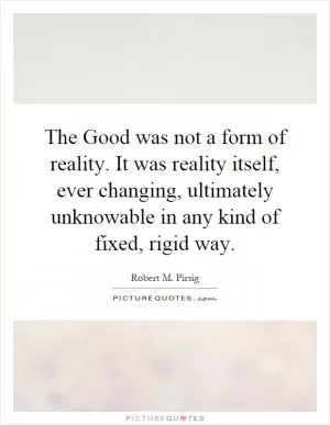 The Good was not a form of reality. It was reality itself, ever changing, ultimately unknowable in any kind of fixed, rigid way Picture Quote #1