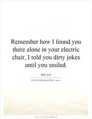 Remember how I found you there alone in your electric chair, I told you dirty jokes until you smiled Picture Quote #1