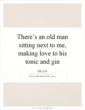 There’s an old man sitting next to me, making love to his tonic and gin Picture Quote #1