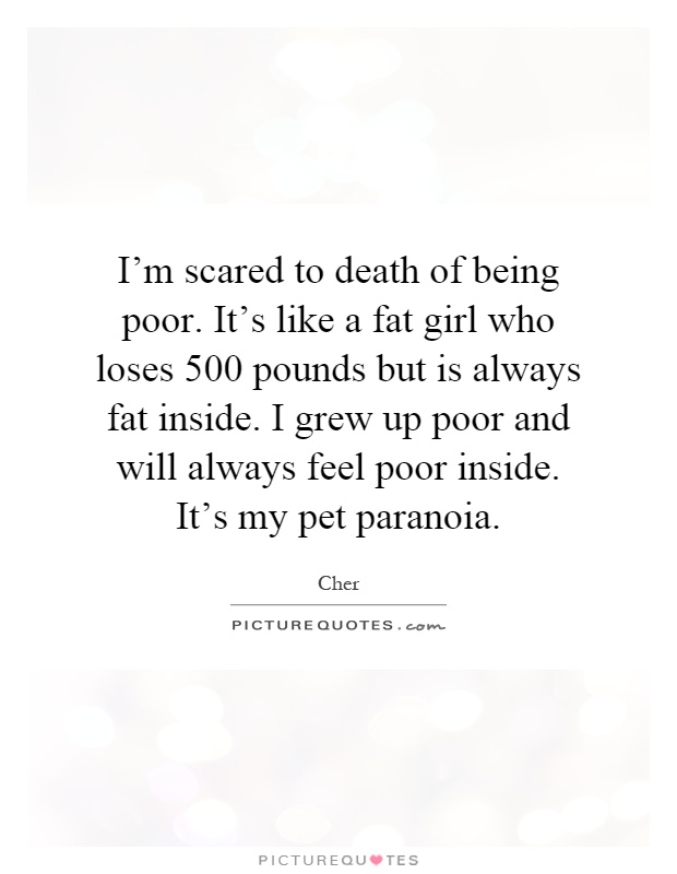 I'm scared to death of being poor. It's like a fat girl who loses 500 pounds but is always fat inside. I grew up poor and will always feel poor inside. It's my pet paranoia Picture Quote #1