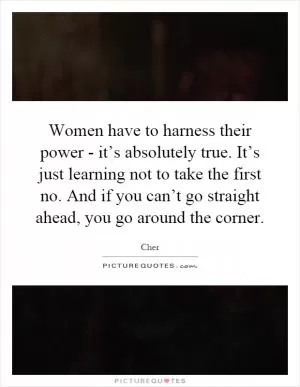 Women have to harness their power - it’s absolutely true. It’s just learning not to take the first no. And if you can’t go straight ahead, you go around the corner Picture Quote #1