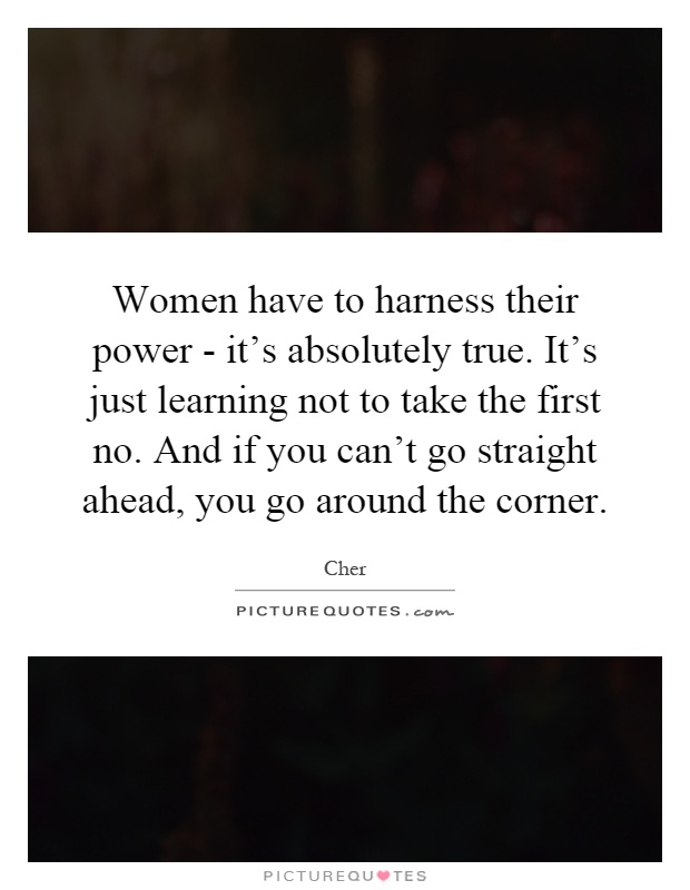 Women have to harness their power - it's absolutely true. It's just learning not to take the first no. And if you can't go straight ahead, you go around the corner Picture Quote #1