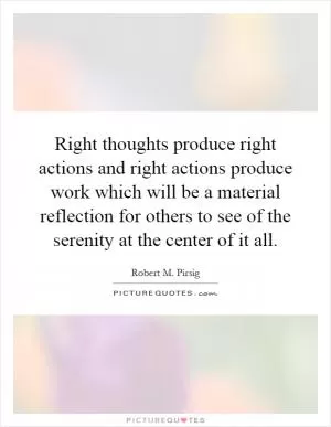Right thoughts produce right actions and right actions produce work which will be a material reflection for others to see of the serenity at the center of it all Picture Quote #1
