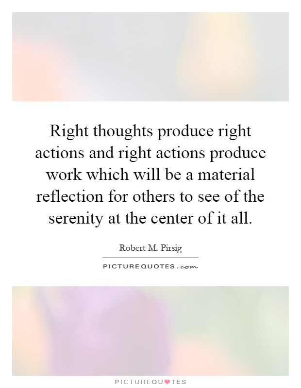 Right thoughts produce right actions and right actions produce work which will be a material reflection for others to see of the serenity at the center of it all Picture Quote #1
