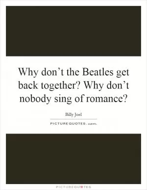 Why don’t the Beatles get back together? Why don’t nobody sing of romance? Picture Quote #1
