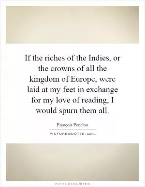 If the riches of the Indies, or the crowns of all the kingdom of Europe, were laid at my feet in exchange for my love of reading, I would spurn them all Picture Quote #1
