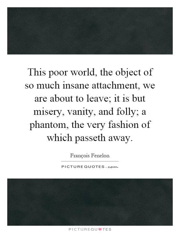 This poor world, the object of so much insane attachment, we are about to leave; it is but misery, vanity, and folly; a phantom, the very fashion of which passeth away Picture Quote #1