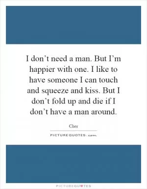 I don’t need a man. But I’m happier with one. I like to have someone I can touch and squeeze and kiss. But I don’t fold up and die if I don’t have a man around Picture Quote #1