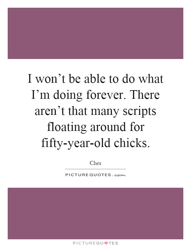I won't be able to do what I'm doing forever. There aren't that many scripts floating around for fifty-year-old chicks Picture Quote #1