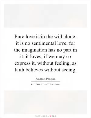 Pure love is in the will alone; it is no sentimental love, for the imagination has no part in it; it loves, if we may so express it, without feeling, as faith believes without seeing Picture Quote #1