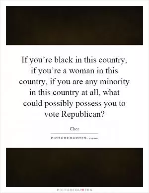 If you’re black in this country, if you’re a woman in this country, if you are any minority in this country at all, what could possibly possess you to vote Republican? Picture Quote #1