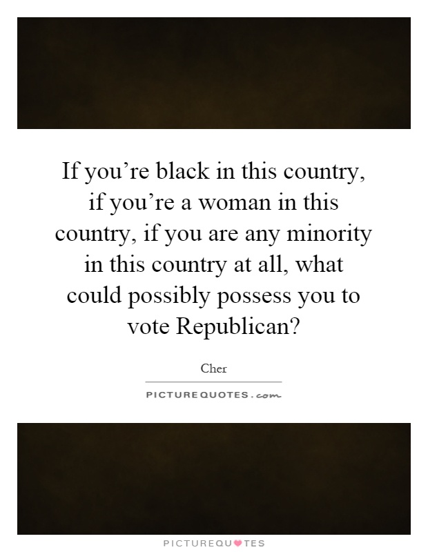 If you're black in this country, if you're a woman in this country, if you are any minority in this country at all, what could possibly possess you to vote Republican? Picture Quote #1