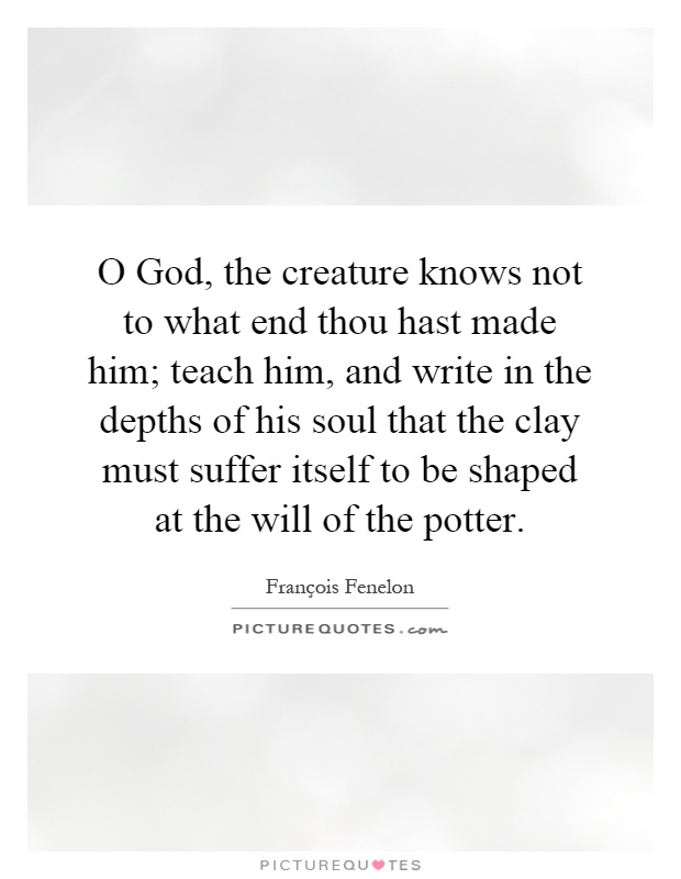 O God, the creature knows not to what end thou hast made him; teach him, and write in the depths of his soul that the clay must suffer itself to be shaped at the will of the potter Picture Quote #1