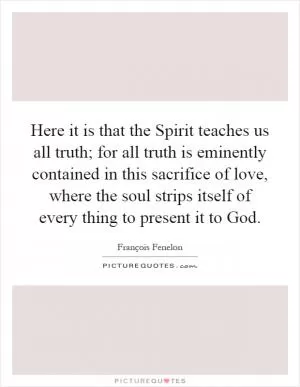 Here it is that the Spirit teaches us all truth; for all truth is eminently contained in this sacrifice of love, where the soul strips itself of every thing to present it to God Picture Quote #1