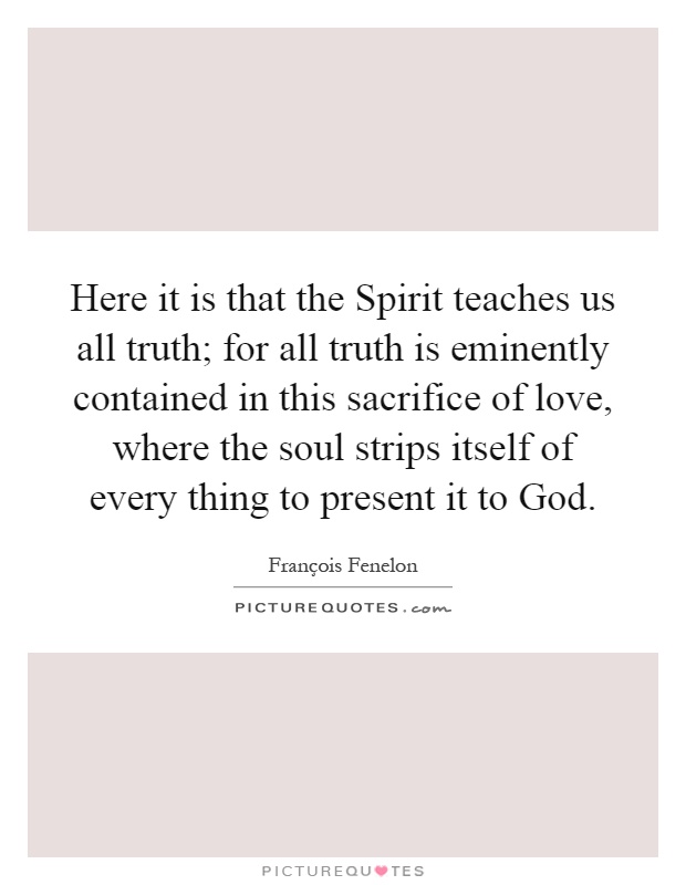 Here it is that the Spirit teaches us all truth; for all truth is eminently contained in this sacrifice of love, where the soul strips itself of every thing to present it to God Picture Quote #1