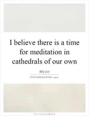 I believe there is a time for meditation in cathedrals of our own Picture Quote #1