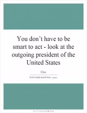 You don’t have to be smart to act - look at the outgoing president of the United States Picture Quote #1