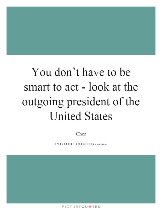 You don't have to be smart to act - look at the outgoing president of the United States Picture Quote #1