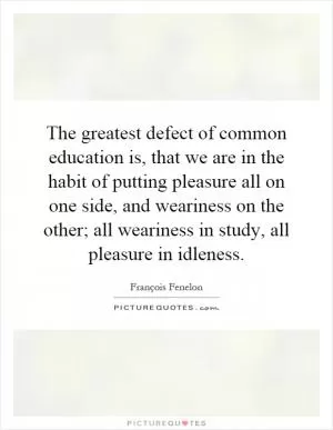 The greatest defect of common education is, that we are in the habit of putting pleasure all on one side, and weariness on the other; all weariness in study, all pleasure in idleness Picture Quote #1