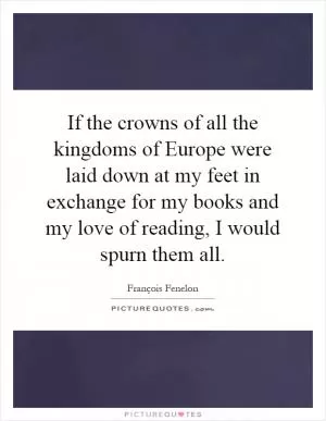 If the crowns of all the kingdoms of Europe were laid down at my feet in exchange for my books and my love of reading, I would spurn them all Picture Quote #1