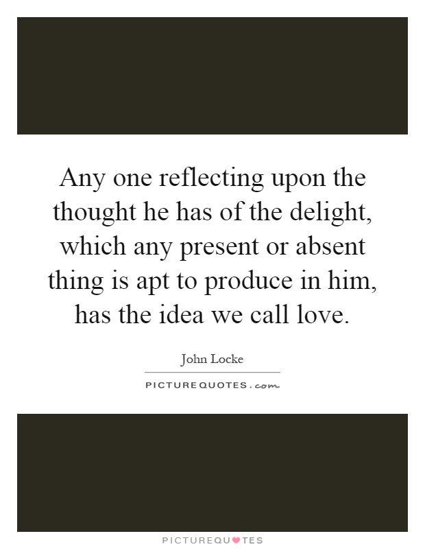 Any one reflecting upon the thought he has of the delight, which any present or absent thing is apt to produce in him, has the idea we call love Picture Quote #1