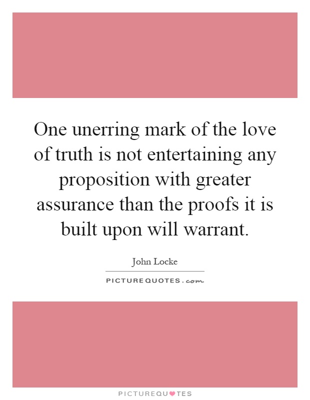 One unerring mark of the love of truth is not entertaining any proposition with greater assurance than the proofs it is built upon will warrant Picture Quote #1