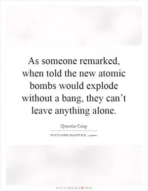 As someone remarked, when told the new atomic bombs would explode without a bang, they can’t leave anything alone Picture Quote #1