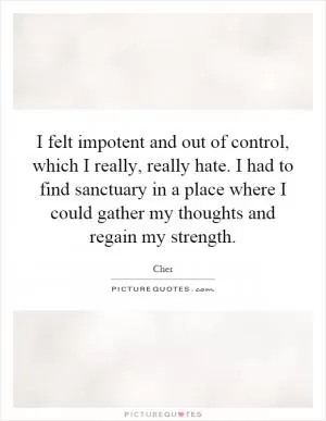 I felt impotent and out of control, which I really, really hate. I had to find sanctuary in a place where I could gather my thoughts and regain my strength Picture Quote #1